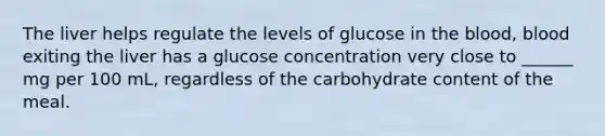 The liver helps regulate the levels of glucose in the blood, blood exiting the liver has a glucose concentration very close to ______ mg per 100 mL, regardless of the carbohydrate content of the meal.