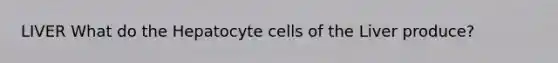 LIVER What do the Hepatocyte cells of the Liver produce?