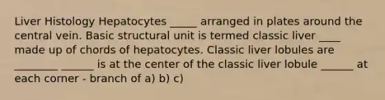 Liver Histology Hepatocytes _____ arranged in plates around the central vein. Basic structural unit is termed classic liver ____ made up of chords of hepatocytes. Classic liver lobules are ________ ______ is at the center of the classic liver lobule ______ at each corner - branch of a) b) c)