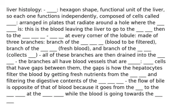 liver histology: - ____: hexagon shape, functional unit of the liver, so each one functions independently, composed of cells called ____: arranged in plates that radiate around a hole where the ___ ____ is: this is the blood leaving the liver to go to the ___ ___ then to the ___ ___ __ - ___ __ at every corner of the lobule: made of three branches: branch of the ___ ___ __ (blood to be filtered), branch of the ___ ___ (fresh blood), and branch of the __ ___ (collects ___) - all of these branches are then drained into the ___ ___ - the branches all have blood vessels that are _____: ____ cells that have gaps between them, the gaps is how the hepatocytes filter the blood by getting fresh nutrients from the ___ ___ and filtering the digestive contents of the ___ ___ ___ - the flow of bile is opposite of that of blood because it goes from the ___ to the ___ ____ at the ____ ____ while the blood is going towards the ___ ___