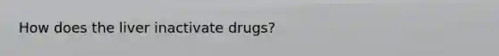 How does the liver inactivate drugs?