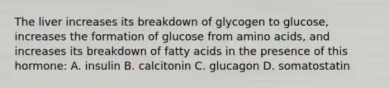 The liver increases its breakdown of glycogen to glucose, increases the formation of glucose from amino acids, and increases its breakdown of fatty acids in the presence of this hormone: A. insulin B. calcitonin C. glucagon D. somatostatin