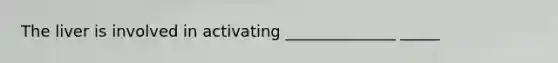 The liver is involved in activating ______________ _____