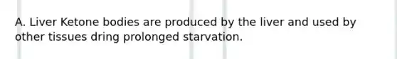 A. Liver Ketone bodies are produced by the liver and used by other tissues dring prolonged starvation.