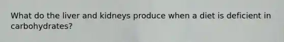 What do the liver and kidneys produce when a diet is deficient in carbohydrates?