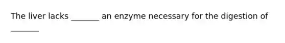 The liver lacks _______ an enzyme necessary for the digestion of _______