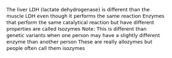 The liver LDH (lactate dehydrogenase) is different than the muscle LDH even though it performs the same reaction Enzymes that perform the same catalytical reaction but have different properties are called Isozymes Note: This is different than genetic variants when one person may have a slightly different enzyme than another person These are really allozymes but people often call them isozymes