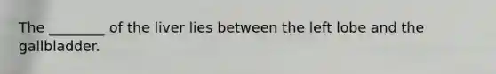The ________ of the liver lies between the left lobe and the gallbladder.