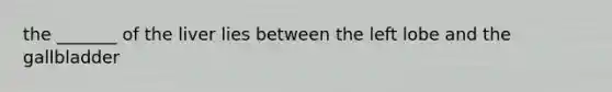 the _______ of the liver lies between the left lobe and the gallbladder