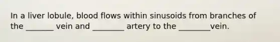 In a liver lobule, blood flows within sinusoids from branches of the _______ vein and ________ artery to the ________vein.