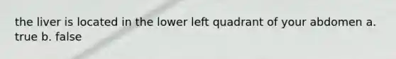the liver is located in the lower left quadrant of your abdomen a. true b. false