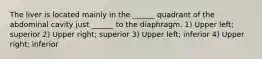 The liver is located mainly in the ______ quadrant of the abdominal cavity just ______ to the diaphragm. 1) Upper left; superior 2) Upper right; superior 3) Upper left; inferior 4) Upper right; inferior