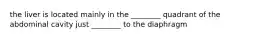 the liver is located mainly in the ________ quadrant of the abdominal cavity just ________ to the diaphragm