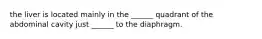 the liver is located mainly in the ______ quadrant of the abdominal cavity just ______ to the diaphragm.