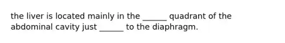 the liver is located mainly in the ______ quadrant of the abdominal cavity just ______ to the diaphragm.