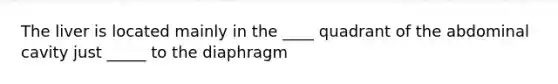 The liver is located mainly in the ____ quadrant of the abdominal cavity just _____ to the diaphragm