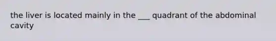 the liver is located mainly in the ___ quadrant of the abdominal cavity
