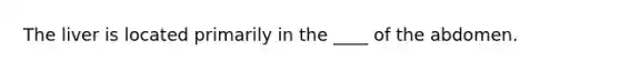 The liver is located primarily in the ____ of the abdomen.