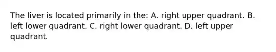 The liver is located primarily in​ the: A. right upper quadrant. B. left lower quadrant. C. right lower quadrant. D. left upper quadrant.