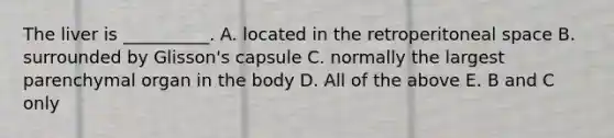 The liver is __________. A. located in the retroperitoneal space B. surrounded by Glisson's capsule C. normally the largest parenchymal organ in the body D. All of the above E. B and C only