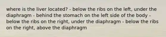 where is the liver located? - below the ribs on the left, under the diaphragm - behind the stomach on the left side of the body - below the ribs on the right, under the diaphragm - below the ribs on the right, above the diaphragm