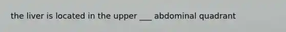the liver is located in the upper ___ abdominal quadrant