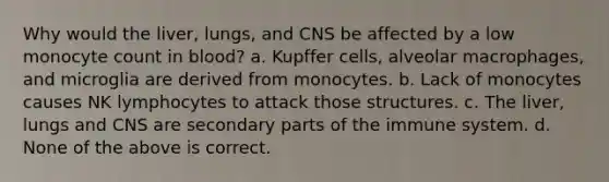 Why would the liver, lungs, and CNS be affected by a low monocyte count in blood? a. Kupffer cells, alveolar macrophages, and microglia are derived from monocytes. b. Lack of monocytes causes NK lymphocytes to attack those structures. c. The liver, lungs and CNS are secondary parts of the immune system. d. None of the above is correct.