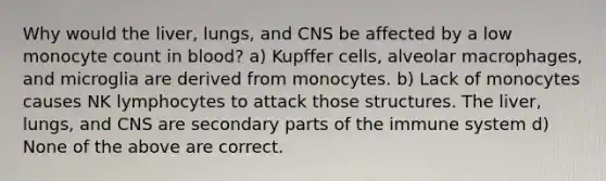 Why would the liver, lungs, and CNS be affected by a low monocyte count in blood? a) Kupffer cells, alveolar macrophages, and microglia are derived from monocytes. b) Lack of monocytes causes NK lymphocytes to attack those structures. The liver, lungs, and CNS are secondary parts of the immune system d) None of the above are correct.