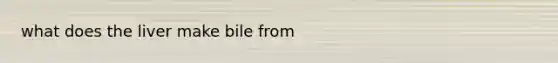 what does the liver make bile from