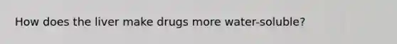 How does the liver make drugs more water-soluble?