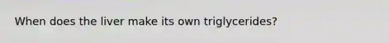 When does the liver make its own triglycerides?