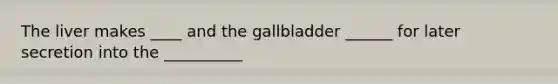 The liver makes ____ and the gallbladder ______ for later secretion into the __________