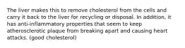 The liver makes this to remove cholesterol from the cells and carry it back to the liver for recycling or disposal. In addition, it has anti-inflammatory properties that seem to keep atherosclerotic plaque from breaking apart and causing heart attacks. (good cholesterol)