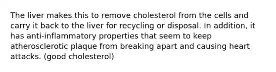 The liver makes this to remove cholesterol from the cells and carry it back to the liver for recycling or disposal. In addition, it has anti-inflammatory properties that seem to keep atherosclerotic plaque from breaking apart and causing heart attacks. (good cholesterol)