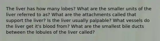 The liver has how many lobes? What are the smaller units of the liver referred to as? What are the attachments called that support the liver? Is the liver usually palpable? What vessels do the liver get it's blood from? What are the smallest bile ducts between the lobules of the liver called?