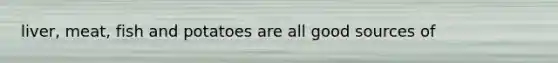 liver, meat, fish and potatoes are all good sources of