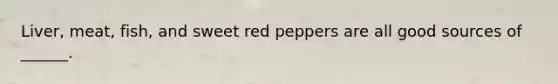 Liver, meat, fish, and sweet red peppers are all good sources of ______.