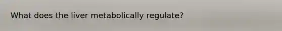 What does the liver metabolically regulate?