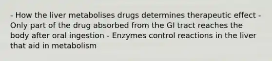 - How the liver metabolises drugs determines therapeutic effect - Only part of the drug absorbed from the GI tract reaches the body after oral ingestion - Enzymes control reactions in the liver that aid in metabolism