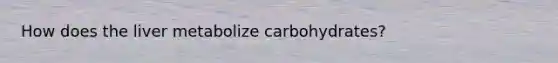 How does the liver metabolize carbohydrates?