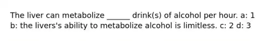 The liver can metabolize ______ drink(s) of alcohol per hour. a: 1 b: the livers's ability to metabolize alcohol is limitless. c: 2 d: 3