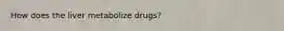 How does the liver metabolize drugs?