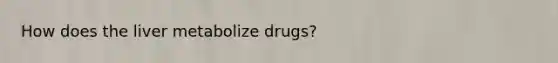 How does the liver metabolize drugs?