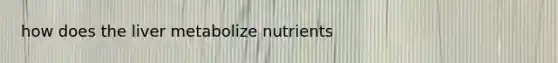 how does the liver metabolize nutrients