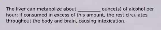 The liver can metabolize about __________ ounce(s) of alcohol per hour; if consumed in excess of this amount, the rest circulates throughout the body and brain, causing intoxication.
