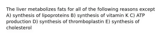 The liver metabolizes fats for all of the following reasons except A) synthesis of lipoproteins B) synthesis of vitamin K C) ATP production D) synthesis of thromboplastin E) synthesis of cholesterol