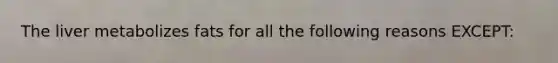 The liver metabolizes fats for all the following reasons EXCEPT: