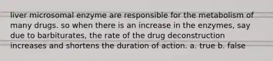 liver microsomal enzyme are responsible for the metabolism of many drugs. so when there is an increase in the enzymes, say due to barbiturates, the rate of the drug deconstruction increases and shortens the duration of action. a. true b. false