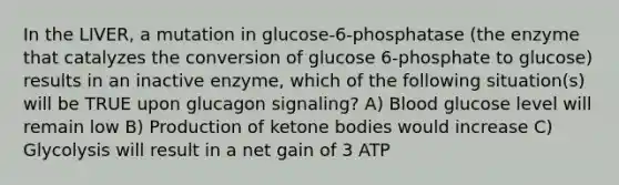 In the LIVER, a mutation in glucose-6-phosphatase (the enzyme that catalyzes the conversion of glucose 6-phosphate to glucose) results in an inactive enzyme, which of the following situation(s) will be TRUE upon glucagon signaling? A) Blood glucose level will remain low B) Production of ketone bodies would increase C) Glycolysis will result in a net gain of 3 ATP