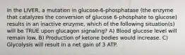 In the LIVER, a mutation in glucose-6-phosphatase (the enzyme that catalyzes the conversion of glucose 6-phosphate to glucose) results in an inactive enzyme, which of the following situation(s) will be TRUE upon glucagon signaling? A) Blood glucose level will remain low. B) Production of ketone bodies would increase. C) Glycolysis will result in a net gain of 3 ATP.